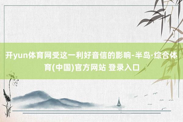 开yun体育网受这一利好音信的影响-半岛·综合体育(中国)官方网站 登录入口