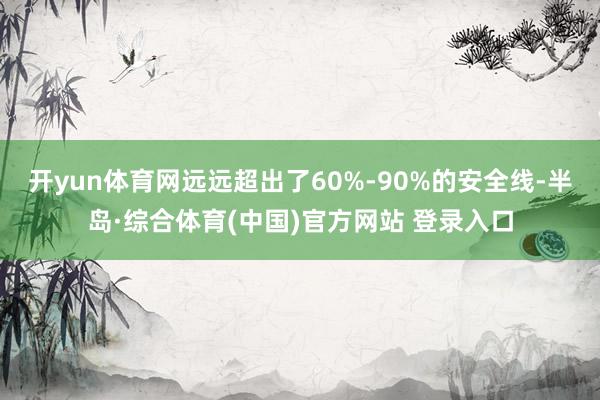 开yun体育网远远超出了60%-90%的安全线-半岛·综合体育(中国)官方网站 登录入口
