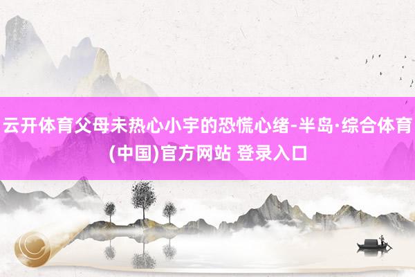 云开体育父母未热心小宇的恐慌心绪-半岛·综合体育(中国)官方网站 登录入口