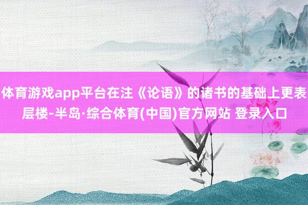 体育游戏app平台在注《论语》的诸书的基础上更表层楼-半岛·综合体育(中国)官方网站 登录入口