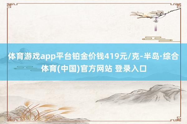 体育游戏app平台铂金价钱419元/克-半岛·综合体育(中国)官方网站 登录入口