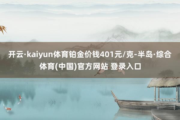 开云·kaiyun体育铂金价钱401元/克-半岛·综合体育(中国)官方网站 登录入口