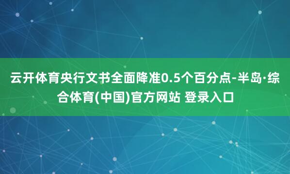 云开体育央行文书全面降准0.5个百分点-半岛·综合体育(中国)官方网站 登录入口