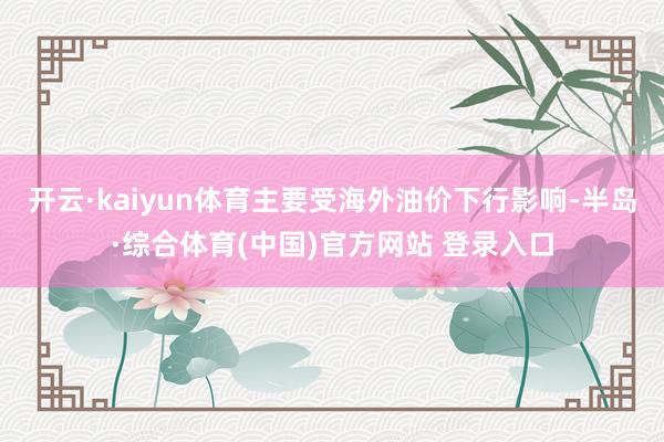 开云·kaiyun体育主要受海外油价下行影响-半岛·综合体育(中国)官方网站 登录入口