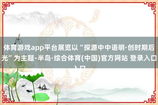 体育游戏app平台展览以“探源中中语明·创时期后光”为主题-半岛·综合体育(中国)官方网站 登录入口