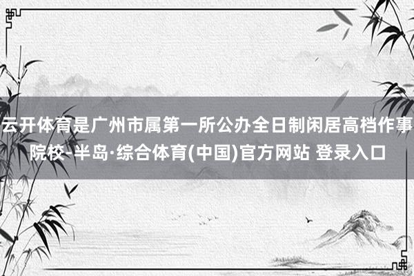云开体育是广州市属第一所公办全日制闲居高档作事院校-半岛·综合体育(中国)官方网站 登录入口