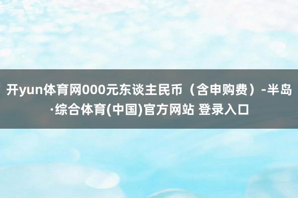 开yun体育网000元东谈主民币(含申购费)-半岛·综合体育(中国)官方网站 登录入口