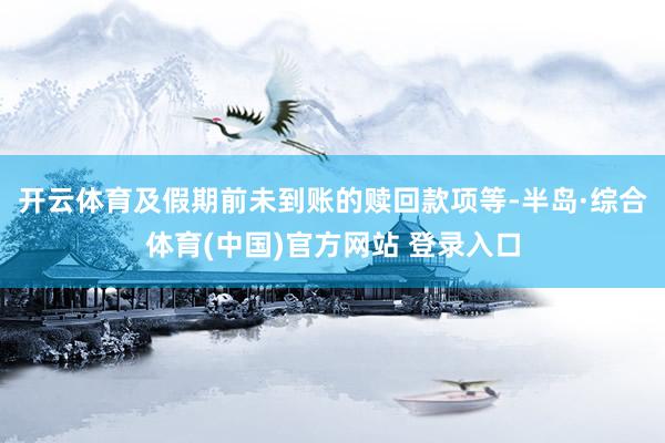 开云体育及假期前未到账的赎回款项等-半岛·综合体育(中国)官方网站 登录入口