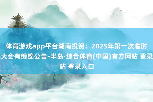 体育游戏app平台湖南投资：2025年第一次临时鼓舞大会有缠绵公告-半岛·综合体育(中国)官方网站 登录入口