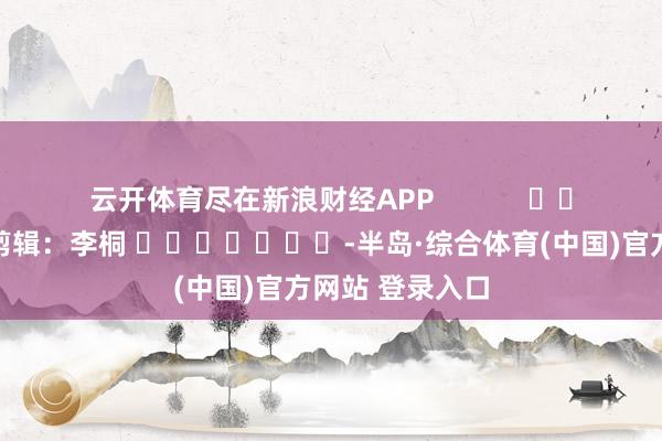 云开体育尽在新浪财经APP 拖累剪辑:李桐 -半岛·综合体育(中国)官方网站 登录入口