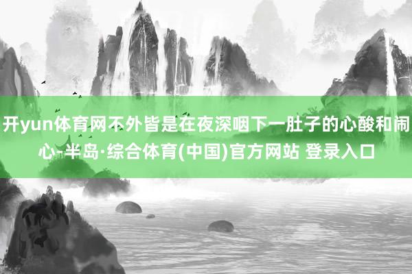 开yun体育网不外皆是在夜深咽下一肚子的心酸和闹心-半岛·综合体育(中国)官方网站 登录入口