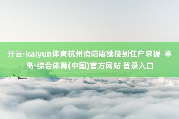 开云·kaiyun体育杭州消防赓续接到住户求援-半岛·综合体育(中国)官方网站 登录入口