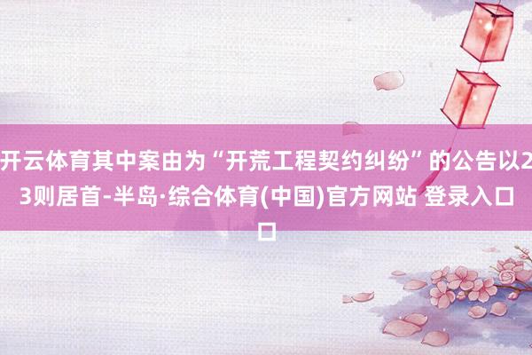 开云体育其中案由为“开荒工程契约纠纷”的公告以23则居首-半岛·综合体育(中国)官方网站 登录入口