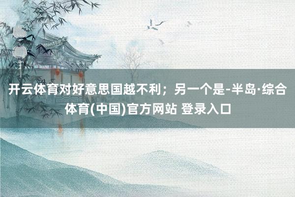 开云体育对好意思国越不利；另一个是-半岛·综合体育(中国)官方网站 登录入口