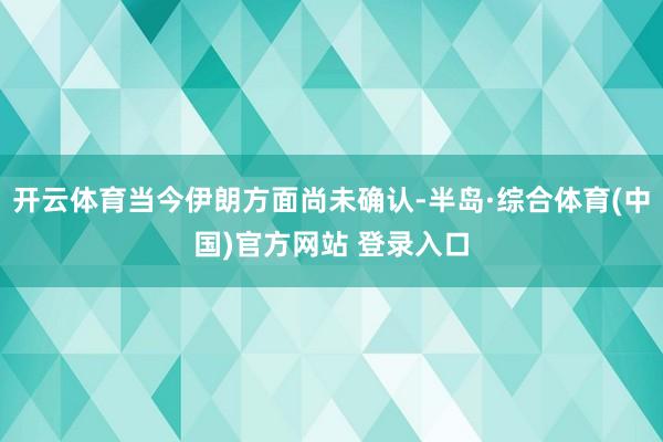 开云体育当今伊朗方面尚未确认-半岛·综合体育(中国)官方网站 登录入口