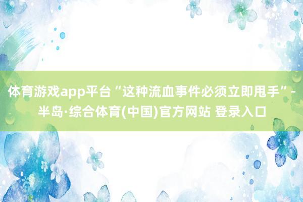 体育游戏app平台“这种流血事件必须立即甩手”-半岛·综合体育(中国)官方网站 登录入口