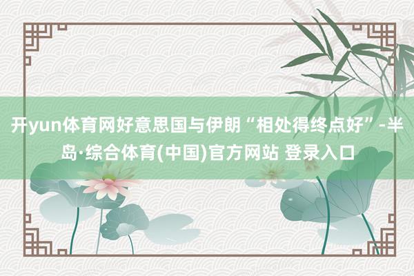开yun体育网好意思国与伊朗“相处得终点好”-半岛·综合体育(中国)官方网站 登录入口