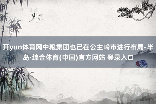 开yun体育网中粮集团也已在公主岭市进行布局-半岛·综合体育(中国)官方网站 登录入口