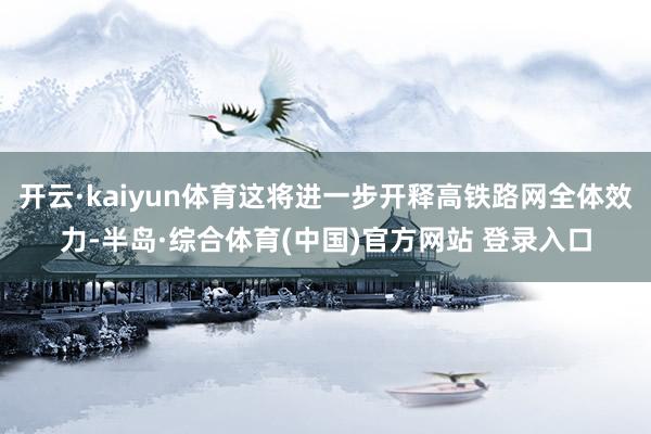 开云·kaiyun体育这将进一步开释高铁路网全体效力-半岛·综合体育(中国)官方网站 登录入口