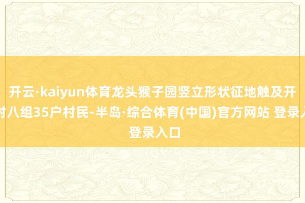 开云·kaiyun体育龙头猴子园竖立形状征地触及开脱村八组35户村民-半岛·综合体育(中国)官方网站 登录入口