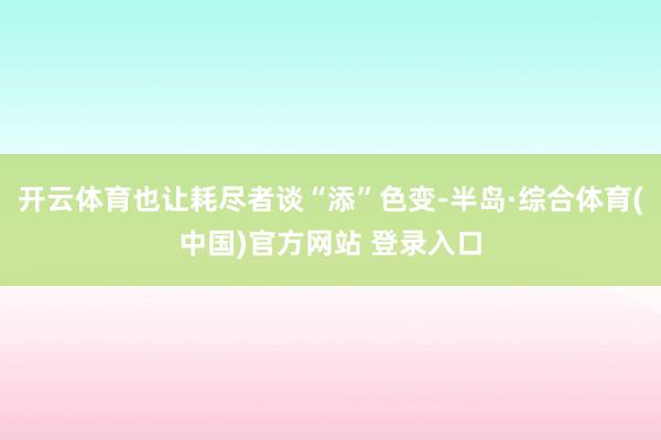 开云体育也让耗尽者谈“添”色变-半岛·综合体育(中国)官方网站 登录入口