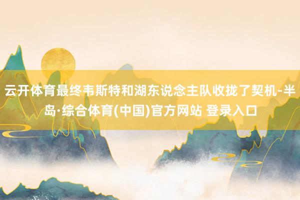 云开体育最终韦斯特和湖东说念主队收拢了契机-半岛·综合体育(中国)官方网站 登录入口