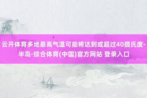 云开体育多地最高气温可能将达到或超过40摄氏度-半岛·综合体育(中国)官方网站 登录入口