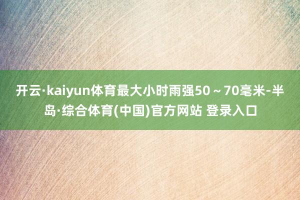 开云·kaiyun体育最大小时雨强50～70毫米-半岛·综合体育(中国)官方网站 登录入口