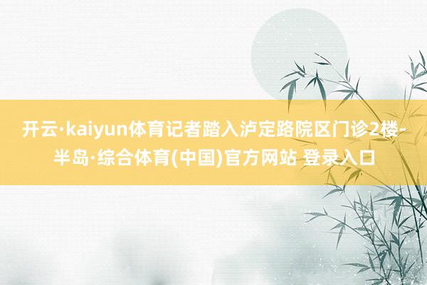 开云·kaiyun体育记者踏入泸定路院区门诊2楼-半岛·综合体育(中国)官方网站 登录入口