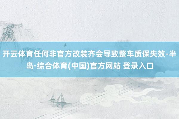 开云体育任何非官方改装齐会导致整车质保失效-半岛·综合体育(中国)官方网站 登录入口