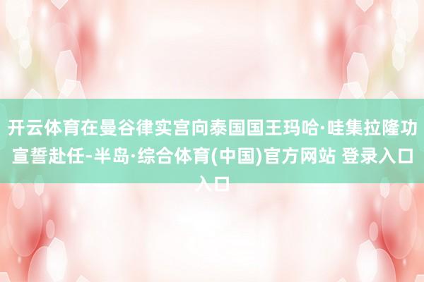 开云体育在曼谷律实宫向泰国国王玛哈·哇集拉隆功宣誓赴任-半岛·综合体育(中国)官方网站 登录入口