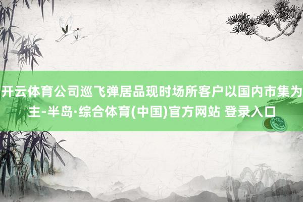 开云体育公司巡飞弹居品现时场所客户以国内市集为主-半岛·综合体育(中国)官方网站 登录入口