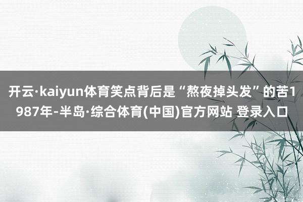 开云·kaiyun体育笑点背后是“熬夜掉头发”的苦1987年-半岛·综合体育(中国)官方网站 登录入口