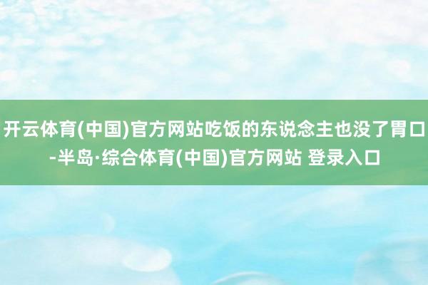 开云体育(中国)官方网站吃饭的东说念主也没了胃口-半岛·综合体育(中国)官方网站 登录入口