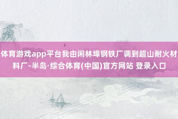 体育游戏app平台我由闲林埠钢铁厂调到超山耐火材料厂-半岛·综合体育(中国)官方网站 登录入口