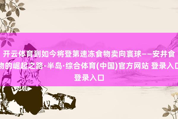 开云体育到如今将登第速冻食物卖向寰球——安井食物的崛起之路-半岛·综合体育(中国)官方网站 登录入口