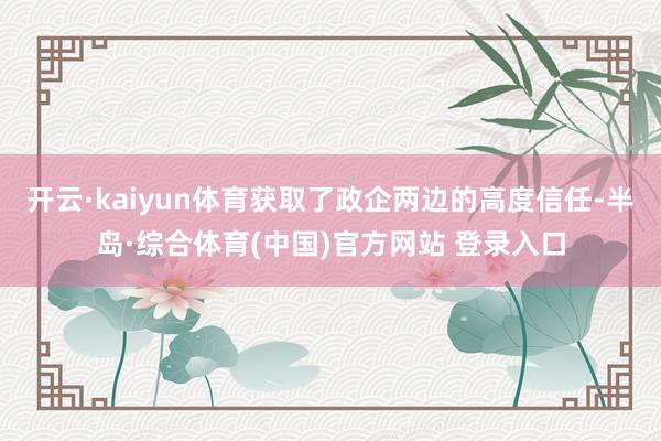 开云·kaiyun体育获取了政企两边的高度信任-半岛·综合体育(中国)官方网站 登录入口