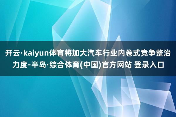 开云·kaiyun体育将加大汽车行业内卷式竞争整治力度-半岛·综合体育(中国)官方网站 登录入口
