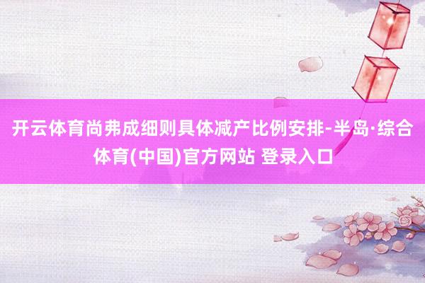开云体育尚弗成细则具体减产比例安排-半岛·综合体育(中国)官方网站 登录入口