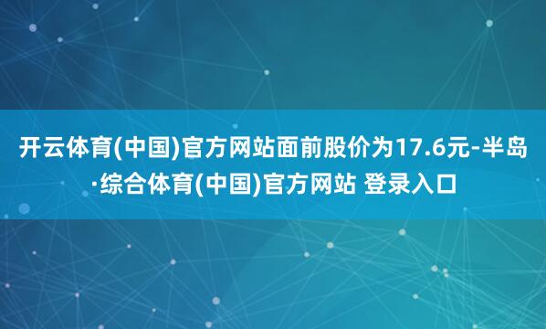 开云体育(中国)官方网站面前股价为17.6元-半岛·综合体育(中国)官方网站 登录入口