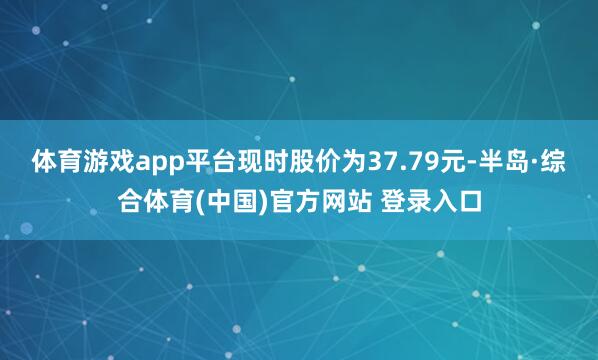 体育游戏app平台现时股价为37.79元-半岛·综合体育(中国)官方网站 登录入口