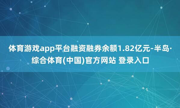 体育游戏app平台融资融券余额1.82亿元-半岛·综合体育(中国)官方网站 登录入口