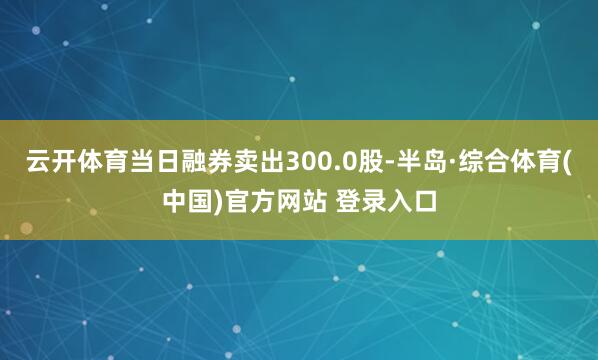 云开体育当日融券卖出300.0股-半岛·综合体育(中国)官方网站 登录入口