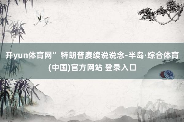开yun体育网” 特朗普赓续说说念-半岛·综合体育(中国)官方网站 登录入口