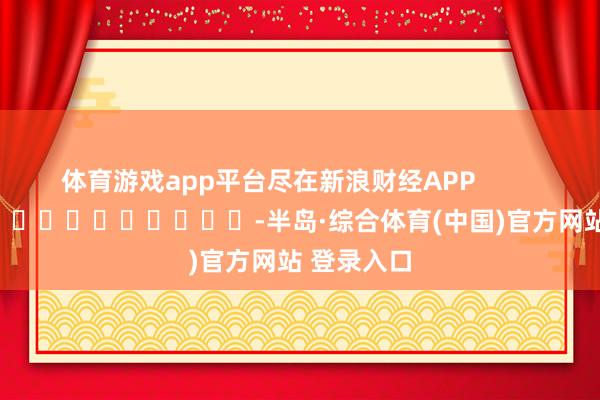 体育游戏app平台尽在新浪财经APP -半岛·综合体育(中国)官方网站 登录入口