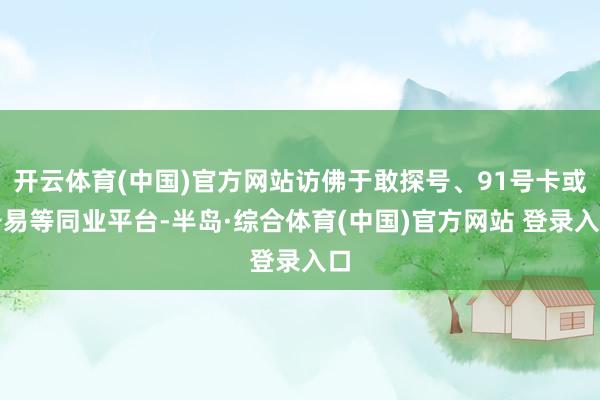开云体育(中国)官方网站访佛于敢探号、91号卡或号易等同业平台-半岛·综合体育(中国)官方网站 登录入口