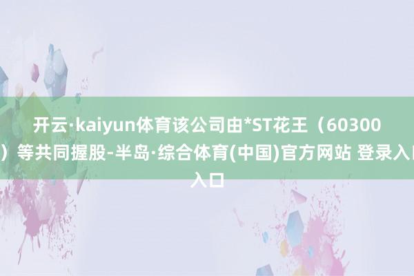 开云·kaiyun体育该公司由*ST花王（603007）等共同握股-半岛·综合体育(中国)官方网站 登录入口
