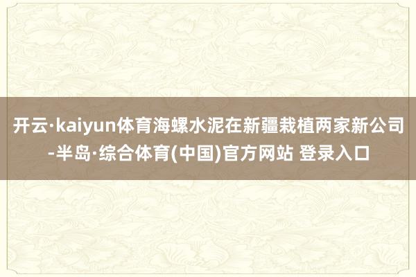 开云·kaiyun体育海螺水泥在新疆栽植两家新公司-半岛·综合体育(中国)官方网站 登录入口