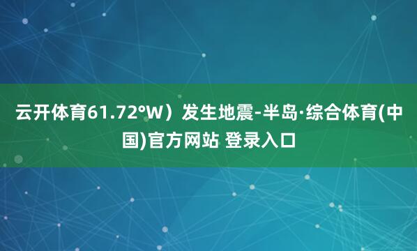 云开体育61.72°W）发生地震-半岛·综合体育(中国)官方网站 登录入口