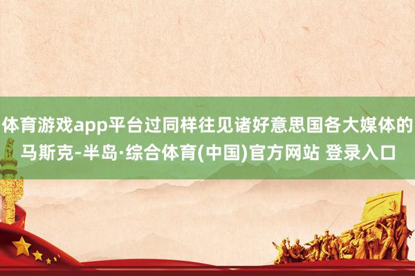 体育游戏app平台过同样往见诸好意思国各大媒体的马斯克-半岛·综合体育(中国)官方网站 登录入口